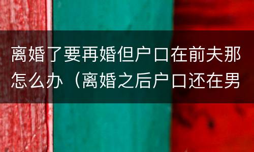 离婚了要再婚但户口在前夫那怎么办（离婚之后户口还在男方家再婚还需要户口本吗）