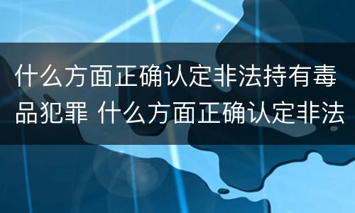 什么方面正确认定非法持有毒品犯罪 什么方面正确认定非法持有毒品犯罪罪名