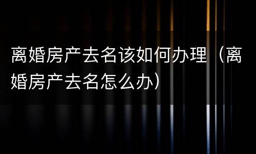 离婚房产去名该如何办理（离婚房产去名怎么办）