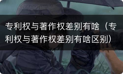 专利权与著作权差别有啥（专利权与著作权差别有啥区别）