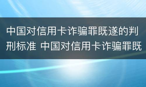 中国对信用卡诈骗罪既遂的判刑标准 中国对信用卡诈骗罪既遂的判刑标准是