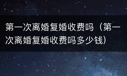 第一次离婚复婚收费吗（第一次离婚复婚收费吗多少钱）