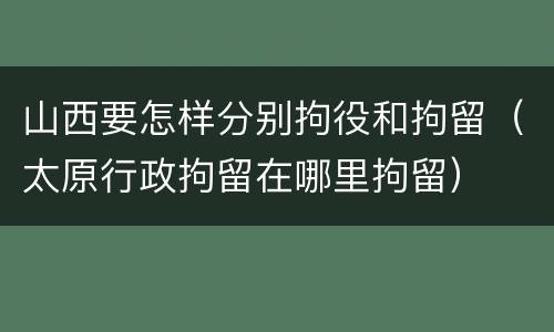 山西要怎样分别拘役和拘留（太原行政拘留在哪里拘留）