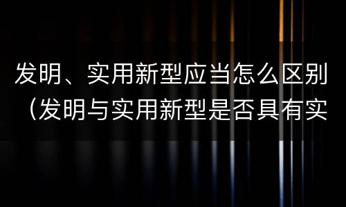 发明、实用新型应当怎么区别（发明与实用新型是否具有实用性）