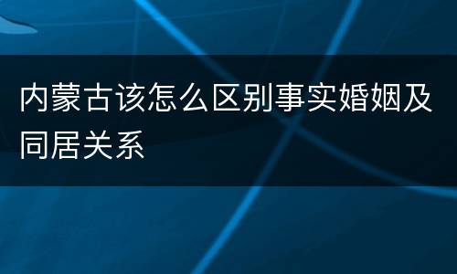 内蒙古该怎么区别事实婚姻及同居关系