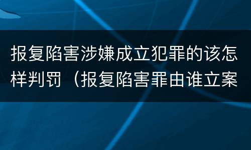 报复陷害涉嫌成立犯罪的该怎样判罚（报复陷害罪由谁立案）