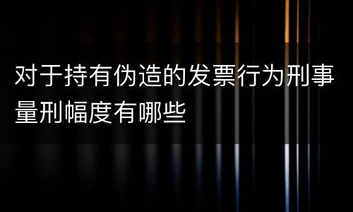 对于持有伪造的发票行为刑事量刑幅度有哪些