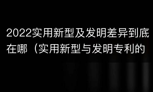 2022实用新型及发明差异到底在哪（实用新型与发明专利的区别有哪些?）