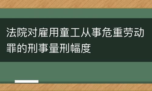 法院对雇用童工从事危重劳动罪的刑事量刑幅度
