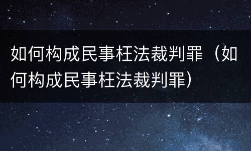 如何构成民事枉法裁判罪（如何构成民事枉法裁判罪）