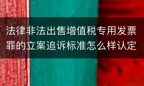 法律非法出售增值税专用发票罪的立案追诉标准怎么样认定