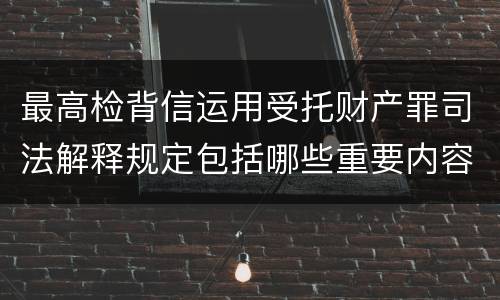 最高检背信运用受托财产罪司法解释规定包括哪些重要内容