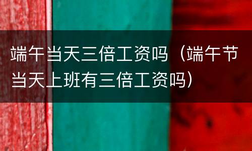 端午当天三倍工资吗（端午节当天上班有三倍工资吗）
