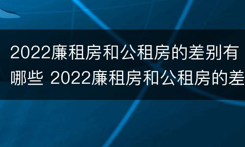 2022廉租房和公租房的差别有哪些 2022廉租房和公租房的差别有哪些呀