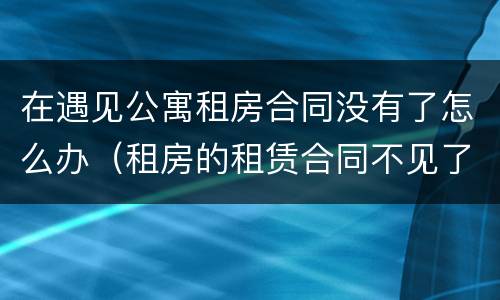 在遇见公寓租房合同没有了怎么办（租房的租赁合同不见了怎么办）
