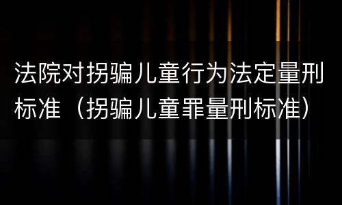 法院对拐骗儿童行为法定量刑标准（拐骗儿童罪量刑标准）