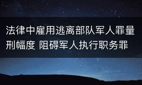 法律中雇用逃离部队军人罪量刑幅度 阻碍军人执行职务罪