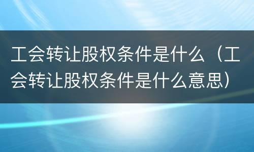 工会转让股权条件是什么（工会转让股权条件是什么意思）