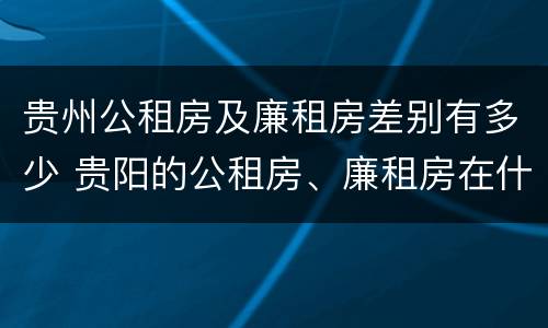 贵州公租房及廉租房差别有多少 贵阳的公租房、廉租房在什么地方?