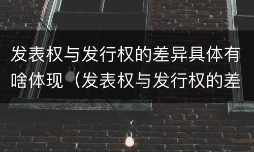 发表权与发行权的差异具体有啥体现（发表权与发行权的差异具体有啥体现呢）
