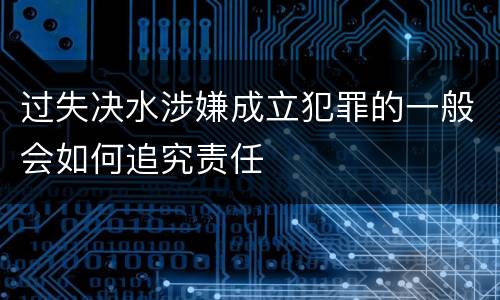 过失决水涉嫌成立犯罪的一般会如何追究责任