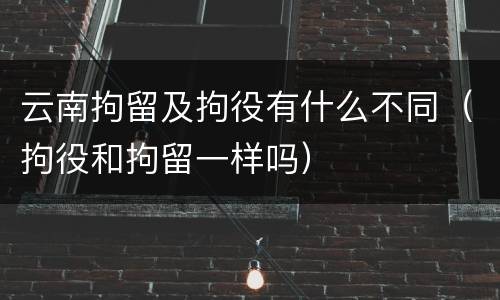 云南拘留及拘役有什么不同（拘役和拘留一样吗）