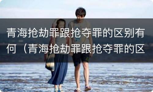 青海抢劫罪跟抢夺罪的区别有何（青海抢劫罪跟抢夺罪的区别有何联系）