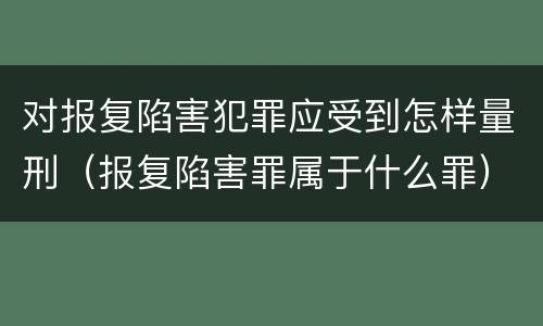 对报复陷害犯罪应受到怎样量刑（报复陷害罪属于什么罪）