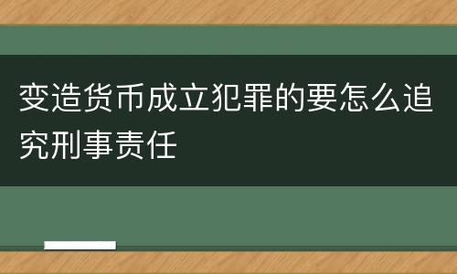 变造货币成立犯罪的要怎么追究刑事责任