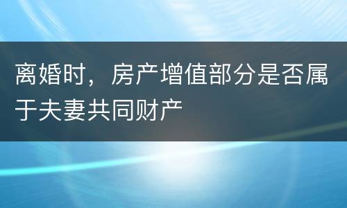 离婚时，房产增值部分是否属于夫妻共同财产