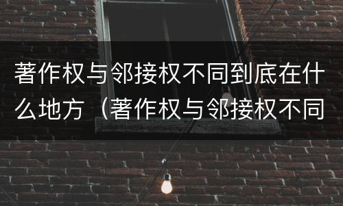 著作权与邻接权不同到底在什么地方（著作权与邻接权不同到底在什么地方有效）