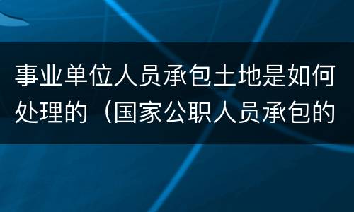 事业单位人员承包土地是如何处理的（国家公职人员承包的土地怎么办）