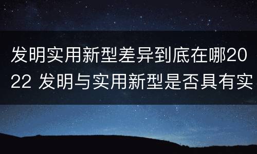 发明实用新型差异到底在哪2022 发明与实用新型是否具有实用性
