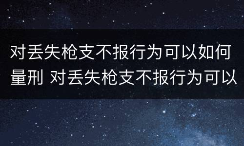 对丢失枪支不报行为可以如何量刑 对丢失枪支不报行为可以如何量刑呢