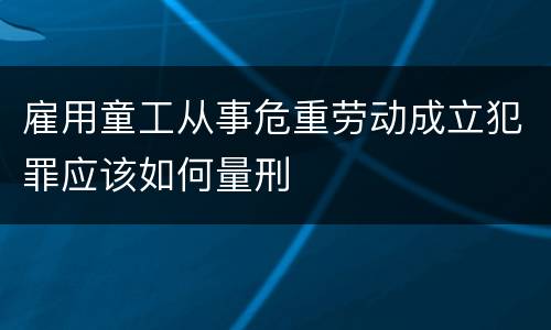 雇用童工从事危重劳动成立犯罪应该如何量刑