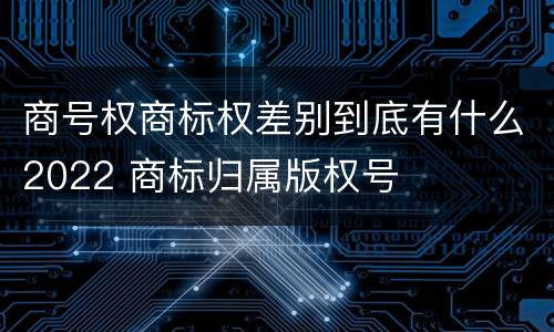 商号权商标权差别到底有什么2022 商标归属版权号