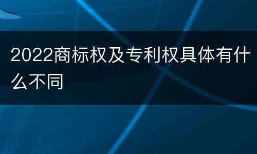 2022商标权及专利权具体有什么不同