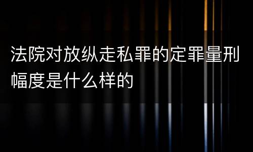 法院对放纵走私罪的定罪量刑幅度是什么样的