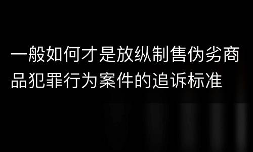 一般如何才是放纵制售伪劣商品犯罪行为案件的追诉标准