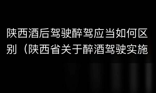 陕西酒后驾驶醉驾应当如何区别（陕西省关于醉酒驾驶实施细则）