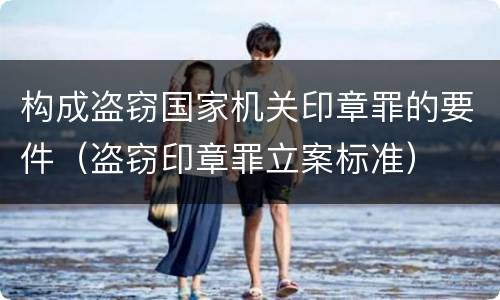 构成盗窃国家机关印章罪的要件（盗窃印章罪立案标准）