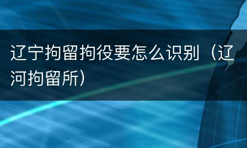 辽宁拘留拘役要怎么识别（辽河拘留所）