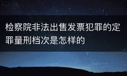 检察院非法出售发票犯罪的定罪量刑档次是怎样的