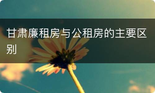 甘肃廉租房与公租房的主要区别