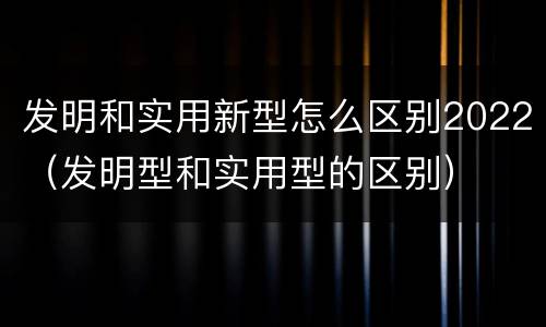 发明和实用新型怎么区别2022（发明型和实用型的区别）