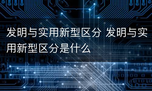 发明与实用新型区分 发明与实用新型区分是什么