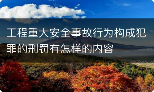 工程重大安全事故行为构成犯罪的刑罚有怎样的内容