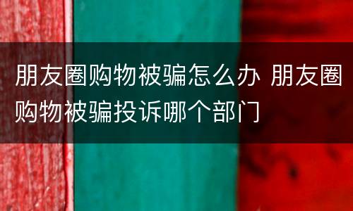 朋友圈购物被骗怎么办 朋友圈购物被骗投诉哪个部门