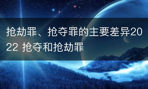 抢劫罪、抢夺罪的主要差异2022 抢夺和抢劫罪