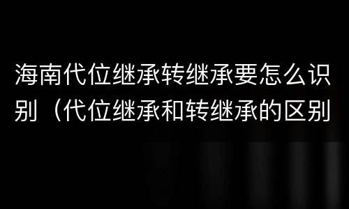海南代位继承转继承要怎么识别（代位继承和转继承的区别民法典）